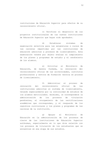 52




instituciones de Educación Superior para efectos de su
reconocimiento oficial.


                              c) Verificar el desarrollo de los
proyectos institucionales de las nuevas instituciones
de Educación Superior que hayan sido aprobados.


                              d)         Establecer                 sistemas     de
examinación selectiva para las asignaturas o cursos de
las   carreras          impartidas        por       las        instituciones     de
educación adscritas a procesos de licenciamiento. Esta
examinación tendrá por objeto evaluar el cumplimiento
de los planes y programas de estudio y el rendimiento
de los alumnos.


                              e)    Solicitar             al        Ministerio   de
Educación,     de        manera      fundada,          la       revocación       del
reconocimiento oficial de las universidades, institutos
profesionales y centros de formación técnica en proceso
de licenciamiento.


                              f)     Administrar               el     proceso    de
revocación         del        reconocimiento               oficial        de     las
instituciones adscritas al sistema de licenciamiento,
velando especialmente por la continuidad de estudios de
los alumnos matriculados. Asimismo, le corresponderá la
administración           de        los     procesos             de      titulación
pendientes,        el    otorgamiento           de    las        certificaciones
académicas    que        correspondan,          y    el     resguardo      de    los
registros curriculares y los planes y programas de las
carreras de la institución.


                              g)     Apoyar           al        Ministerio       de
Educación     en    la     administración             de       los    procesos   de
cierre   de    las       instituciones           de       Educación       Superior
autónomas, especialmente en lo que dice relación con
los procesos de titulación de los estudiantes que se
encuentran en esa etapa de sus estudios.
 