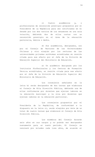 54




                              c)         Cuatro               académicos        y,      o
profesionales de reconocido prestigio propuestos por el
Presidente de la República para ser ratificados en el
Senado por los dos tercios de los senadores en una sola
votación,        debiendo          dos       de         ellos     contar        con    un
reconocido       prestigio          en           el    área      de     la    educación
parvularia, básica o media.


                              d) Dos académicos, designados, uno
por    el   Consejo          de     Rectores             de     las     Universidades
Chilenas     y    otro       elegido             por     los     rectores       de     las
universidades privadas autónomas acreditadas en reunión
citada para ese efecto por el Jefe de la División de
Educación Superior del Ministerio de Educación.


                              e) Un académico designado por los
Institutos       Profesionales               y    los     Centros       de    Formación
Técnica acreditados, en reunión citada para ese efecto
por el Jefe de la División de Educación Superior del
Ministerio de Educación.


                              Los        consejeros             señalados        en    la
letra b) serán designados de dos ternas que elaborará
el Consejo de Alta Dirección Pública, debiendo una de
ellas conformarse por docentes que ejerzan labores en
la    educación       municipal          y       la     otra     por    docentes       que
ejerzan labores en la educación particular.


                              Los    consejeros                propuestos       por    el
Presidente       de     la     República,                de     conformidad       a    lo
dispuesto en la letra c), serán elegidos por éste de un
total de cuatro ternas que elaborará el Consejo de Alta
Dirección Pública.


                              Los    miembros             del     Consejo       durarán
seis años en sus cargos y no podrán ser designados
nuevamente       para     un       nuevo              período.     El       Consejo    se
renovará    por       mitades       cada          tres    años,        de    acuerdo   al
 