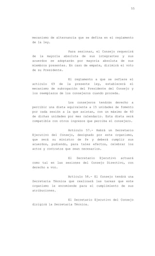 55




mecanismo de alternancia que se defina en el reglamento
de la ley.


                         Para sesionar, el Consejo requerirá
de    la   mayoría     absoluta      de    sus     integrantes     y    sus
acuerdos     se   adoptarán     por       mayoría       absoluta   de   sus
miembros presentes. En caso de empate, dirimirá el voto
de su Presidente.


                         El reglamento a que se refiere el
artículo     69   de    la     presente          ley,     establecerá     el
mecanismo de subrogación del Presidente del Consejo y
los reemplazos de los consejeros cuando proceda.


                         Los    consejeros         tendrán      derecho   a
percibir una dieta equivalente a 15 unidades de fomento
por cada sesión a la que asistan, con un máximo de 60
de dichas unidades por mes calendario. Esta dieta será
compatible con otros ingresos que perciba el consejero.


                         Artículo         57.-    Habrá    un   Secretario
Ejecutivo del Consejo, designado por este organismo,
que   será   su   ministro      de    fe     y    deberá     cumplir    sus
acuerdos, pudiendo, para tales efectos, celebrar los
actos y contratos que sean necesarios.


                         El    Secretario           Ejecutivo      actuará
como tal en las sesiones del Consejo Directivo, con
derecho a voz.


                         Artículo 58.- El Consejo tendrá una
Secretaría Técnica que realizará las tareas que este
organismo le encomiende para el cumplimiento de sus
atribuciones.


                         El Secretario Ejecutivo del Consejo
dirigirá la Secretaría Técnica.
 