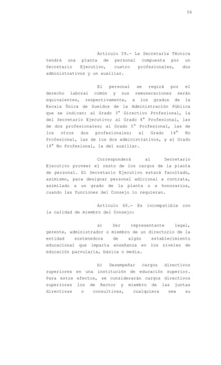 56




                              Artículo 59.- La Secretaría Técnica
tendrá    una      planta          de     personal         compuesta           por   un
Secretario         Ejecutivo,            cuatro           profesionales,             dos
administrativos y un auxiliar.


                              El        personal         se     regirá         por   el
derecho     laboral        común         y     sus       remuneraciones            serán
equivalentes,           respectivamente,             a    los        grados     de   la
Escala Única de Sueldos de la Administración Pública
que se indican: al Grado 3° Directivo Profesional, la
del Secretario Ejecutivo; al Grado 4° Profesional, las
de dos profesionales; al Grado 5° Profesional, las de
los   otros        dos        profesionales;              al        Grado      14°   No
Profesional, las de los dos administrativos, y al Grado
19° No Profesional, la del auxiliar.


                              Corresponderá                    al           Secretario
Ejecutivo proveer el resto de los cargos de la planta
de personal. El Secretario Ejecutivo estará facultado,
asimismo, para designar personal adicional a contrata,
asimilado     a    un     grado     de       la    planta       o    a   honorarios,
cuando las funciones del Consejo lo requieran.


                              Artículo         60.-      Es    incompatible          con
la calidad de miembro del Consejo:


                              a)         Ser         representante              legal,
gerente, administrador o miembro de un directorio de la
entidad       sostenedora                de        algún            establecimiento
educacional que imparta enseñanza en los niveles de
educación parvularia, básica o media.


                              b)        Desempeñar            cargos        directivos
superiores en una institución de educación superior.
Para estos efectos, se considerarán cargos directivos
superiores        los    de    Rector          y   miembro          de   las    juntas
directivas         o      consultivas,                cualquiera             sea     su
 