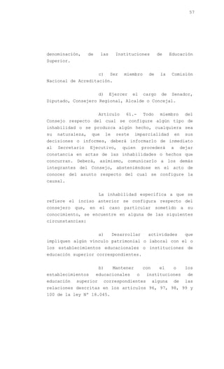 57




denominación,      de     las       Instituciones          de     Educación
Superior.


                         c)     Ser    miembro       de     la    Comisión
Nacional de Acreditación.


                         d)     Ejercer     el     cargo    de    Senador,
Diputado, Consejero Regional, Alcalde o Concejal.


                         Artículo       61.-       Todo     miembro            del
Consejo respecto del cual se configure algún tipo de
inhabilidad o se produzca algún hecho, cualquiera sea
su   naturaleza,    que       le    reste     imparcialidad           en       sus
decisiones o informes, deberá informarlo de inmediato
al   Secretario    Ejecutivo,          quien       procederá      a        dejar
constancia en actas de las inhabilidades o hechos que
concurran. Deberá, asimismo, comunicarlo a los demás
integrantes del Consejo, absteniéndose en el acto de
conocer del asunto respecto del cual se configure la
causal.


                         La inhabilidad específica a que se
refiere el inciso anterior se configura respecto del
consejero   que,   en    el     caso   particular         sometido         a   su
conocimiento, se encuentre en alguna de las siguientes
circunstancias:


                         a)        Desarrollar       actividades               que
impliquen algún vínculo patrimonial o laboral con el o
los establecimientos educacionales o instituciones de
educación superior correspondientes.


                         b)        Mantener        con     el      o           los
establecimientos        educacionales          o    instituciones              de
educación   superior       correspondientes              alguna    de          las
relaciones descritas en los artículos 96, 97, 98, 99 y
100 de la ley Nº 18.045.
 