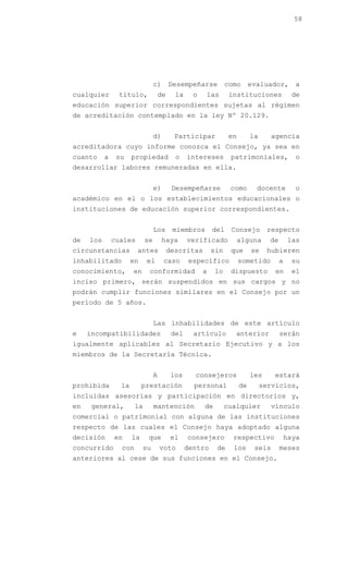 58




                                 c)       Desempeñarse           como       evaluador,        a
cualquier       título,              de     la     o   las        instituciones              de
educación superior correspondientes sujetas al régimen
de acreditación contemplado en la ley Nº 20.129.


                                 d)         Participar            en        la      agencia
acreditadora cuyo informe conozca el Consejo, ya sea en
cuanto     a    su    propiedad             o    intereses        patrimoniales,              o
desarrollar labores remuneradas en ella.


                                 e)        Desempeñarse           como        docente         o
académico en el o los establecimientos educacionales o
instituciones de educación superior correspondientes.


                                 Los       miembros        del    Consejo         respecto
de   los       cuales       se        haya       verificado            alguna      de       las
circunstancias          antes             descritas        sin    que       se    hubieren
inhabilitado          en    el        caso        específico           sometido         a    su
conocimiento,         en     conformidad               a    lo    dispuesto          en      el
inciso primero, serán suspendidos en sus cargos y no
podrán cumplir funciones similares en el Consejo por un
período de 5 años.


                                 Las inhabilidades de este artículo
e    incompatibilidades                    del     artículo         anterior            serán
igualmente aplicables al Secretario Ejecutivo y a los
miembros de la Secretaría Técnica.


                                 A         los     consejeros               les     estará
prohibida        la        prestación              personal            de        servicios,
incluidas asesorías y participación en directorios y,
en    general,         la        mantención            de        cualquier          vínculo
comercial o patrimonial con alguna de las instituciones
respecto de las cuales el Consejo haya adoptado alguna
decisión       en     la     que           el    consejero         respectivo               haya
concurrido       con       su        voto        dentro     de     los       seis       meses
anteriores al cese de sus funciones en el Consejo.
 