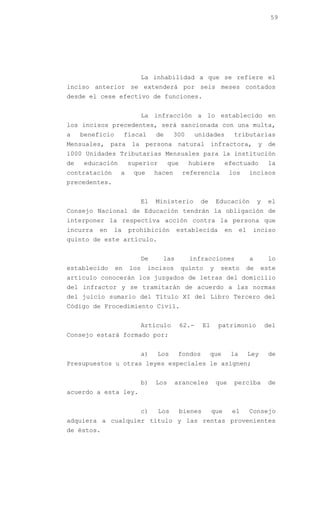 59




                             La inhabilidad a que se refiere el
inciso anterior se extenderá por seis meses contados
desde el cese efectivo de funciones.


                             La infracción a lo establecido en
los incisos precedentes, será sancionada con una multa,
a    beneficio        fiscal      de      300        unidades          tributarias
Mensuales, para la persona natural infractora, y de
1000 Unidades Tributarias Mensuales para la institución
de   educación        superior          que     hubiere           efectuado            la
contratación      a     que       hacen       referencia             los       incisos
precedentes.


                             El   Ministerio          de       Educación           y   el
Consejo Nacional de Educación tendrán la obligación de
interponer la respectiva acción contra la persona que
incurra   en   la      prohibición        establecida             en      el    inciso
quinto de este artículo.


                             De     las         infracciones                   a       lo
establecido      en    los     incisos        quinto       y    sexto       de       este
artículo conocerán los juzgados de letras del domicilio
del infractor y se tramitarán de acuerdo a las normas
del juicio sumario del Título XI del Libro Tercero del
Código de Procedimiento Civil.


                             Artículo         62.-     El      patrimonio              del
Consejo estará formado por:


                             a)   Los      fondos          que       la        Ley     de
Presupuestos u otras leyes especiales le asignen;


                             b)   Los     aranceles            que     perciba         de
acuerdo a esta ley.


                             c)   Los         bienes        que        el      Consejo
adquiera a cualquier título y las rentas provenientes
de éstos.
 