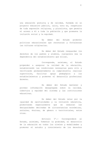 6




una   educación    gratuita       y   de    calidad,          fundada           en   un
proyecto educativo público, laico, esto es, respetuoso
de toda expresión religiosa, y pluralista, que permita
el acceso a él a toda la población y que promueva la
inclusión social y la equidad.


                        Es       deber        del        Estado             promover
políticas    educacionales        que      reconozcan         y    fortalezcan
las culturas originarias.


                        Es deber del Estado resguardar los
derechos de los padres y alumnos, cualquiera sea la
dependencia del establecimiento que elijan.


                        Corresponde,             asimismo,             al       Estado
propender     a   asegurar       la    calidad       de       la       educación,
estableciendo las condiciones necesarias para ello y
verificando permanentemente su cumplimiento; realizar
supervisión,       facilitar          apoyo       pedagógico                a        los
establecimientos y promover el desarrollo profesional
docente.


                        Es       deber     del      Estado         mantener           y
proveer     información        desagregada          sobre         la        calidad,
cobertura y equidad del sistema y las instituciones
educativas.


                        Es deber del Estado velar por la
igualdad    de    oportunidades        y   la     inclusión            educativa,
promoviendo       especialmente            que      se        reduzcan               las
desigualdades derivadas de circunstancias económicas,
sociales,    étnicas,     de     género     o     territoriales,                entre
otras.


                        Artículo           5º.-      Corresponderá                   al
Estado, asimismo, fomentar la probidad, el desarrollo
de la educación en todos los niveles y modalidades y
promover    el    estudio    y    conocimiento           de    los          derechos
 