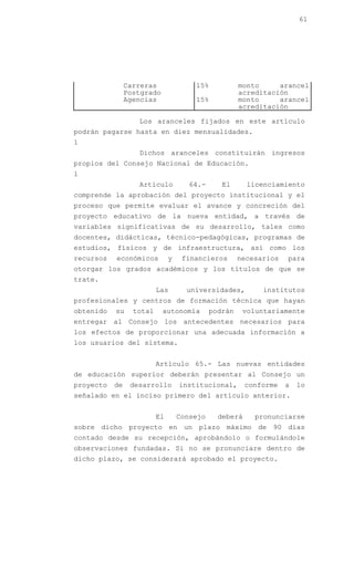 61




                Carreras               15%            monto     arancel
                Postgrado                             acreditación
                Agencias               15%            monto     arancel
                                                      acreditación

                   Los aranceles fijados en este artículo
podrán pagarse hasta en diez mensualidades.
1
                   Dichos aranceles constituirán ingresos
propios del Consejo Nacional de Educación.
1
                   Artículo           64.-      El      licenciamiento
comprende la aprobación del proyecto institucional y el
proceso que permite evaluar el avance y concreción del
proyecto educativo de la nueva entidad, a través de
variables significativas de su desarrollo, tales como
docentes, didácticas, técnico-pedagógicas, programas de
estudios, físicos y de infraestructura, así como los
recursos   económicos          y    financieros       necesarios   para
otorgar los grados académicos y los títulos de que se
trate.
                          Las        universidades,         institutos
profesionales y centros de formación técnica que hayan
obtenido   su     total     autonomía        podrán    voluntariamente
entregar al Consejo los antecedentes necesarios para
los efectos de proporcionar una adecuada información a
los usuarios del sistema.


                          Artículo 65.- Las nuevas entidades
de educación superior deberán presentar al Consejo un
proyecto   de    desarrollo        institucional,       conforme   a   lo
señalado en el inciso primero del artículo anterior.


                          El       Consejo     deberá     pronunciarse
sobre dicho proyecto en un plazo máximo de 90 días
contado desde su recepción, aprobándolo o formulándole
observaciones fundadas. Si no se pronunciare dentro de
dicho plazo, se considerará aprobado el proyecto.
 