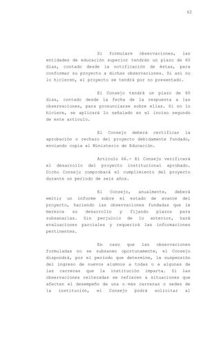 62




                              Si    formulare            observaciones,          las
entidades de educación superior tendrán un plazo de 60
días,    contado       desde       la       notificación        de    éstas,     para
conformar su proyecto a dichas observaciones. Si así no
lo hicieren, el proyecto se tendrá por no presentado.


                              El Consejo tendrá un plazo de 60
días, contado desde la fecha de la respuesta a las
observaciones, para pronunciarse sobre ellas. Si no lo
hiciere, se aplicará lo señalado en el inciso segundo
de este artículo.


                              El    Consejo         deberá          certificar    la
aprobación o rechazo del proyecto debidamente fundado,
enviando copia al Ministerio de Educación.


                              Artículo 66.- El Consejo verificará
el    desarrollo        del     proyecto           institucional         aprobado.
Dicho Consejo comprobará el cumplimiento del proyecto
durante un periodo de seis años.


                              El        Consejo,         anualmente,          deberá
emitir    un        informe    sobre          el    estado      de     avance    del
proyecto, haciendo las observaciones fundadas que le
merezca        su      desarrollo             y     fijando          plazos      para
subsanarlas.          Sin     perjuicio            de    lo     anterior,        hará
evaluaciones         parciales          y   requerirá         las    informaciones
pertinentes.


                              En        caso       que    las        observaciones
formuladas      no     se     subsanen         oportunamente,          el     Consejo
dispondrá, por el periodo que determine, la suspensión
del ingreso de nuevos alumnos a todas o a algunas de
las     carreras       que     la       institución           imparta.      Si   las
observaciones reiteradas se refieren a situaciones que
afecten el desempeño de una o más carreras o sedes de
la    institución,            el    Consejo             podrá       solicitar     al
 