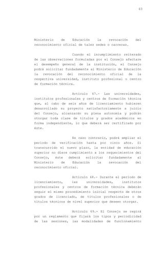 63




Ministerio       de     Educación          la         revocación            del
reconocimiento oficial de tales sedes o carreras.


                        Cuando el incumplimiento reiterado
de las observaciones formuladas por el Consejo afectare
el   desempeño    general     de   la   institución,          el       Consejo
podrá solicitar fundadamente al Ministerio de Educación
la   revocación       del     reconocimiento          oficial          de   la
respectiva universidad, instituto profesional o centro
de formación técnica.


                        Artículo        67.-    Las       universidades,
institutos profesionales y centros de formación técnica
que, al cabo de seis años de licenciamiento hubieren
desarrollado     su   proyecto     satisfactoriamente              a   juicio
del Consejo, alcanzarán su plena autonomía y podrán
otorgar toda clase de títulos y grados académicos en
forma independiente, lo que deberá ser certificado por
éste.


                        En caso contrario, podrá ampliar el
período    de    verificación      hasta       por    cinco     años.       Si
transcurrido el nuevo plazo, la entidad de educación
superior no diere cumplimiento a los requerimientos del
Consejo,     éste     deberá       solicitar          fundadamente          al
Ministerio       de     Educación          la         revocación            del
reconocimiento oficial.


                        Artículo 68.- Durante el período de
licenciamiento,         las        universidades,             institutos
profesionales y centros de formación técnica deberán
seguir el mismo procedimiento inicial respecto de otros
grados de licenciado, de títulos profesionales o de
títulos técnicos de nivel superior que deseen otorgar.


                        Artículo 69.- El Consejo se regirá
por un reglamento que fijará los tipos y periodicidad
de   las   sesiones,    las    modalidades           de   funcionamiento
 