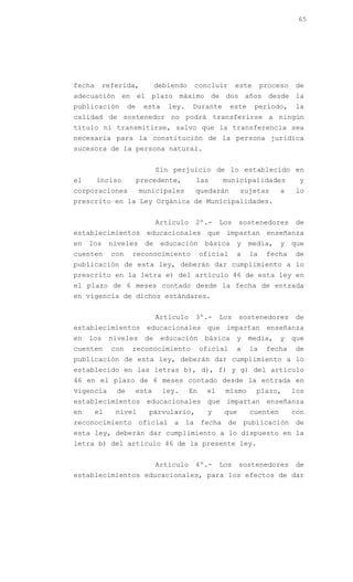 65




fecha      referida,           debiendo    concluir        este      proceso   de
adecuación en el plazo máximo de dos años desde la
publicación        de    esta     ley.    Durante        este     período,     la
calidad de sostenedor no podrá transferirse a ningún
título ni transmitirse, salvo que la transferencia sea
necesaria para la constitución de la persona jurídica
sucesora de la persona natural.


                               Sin perjuicio de lo establecido en
el      inciso          precedente,        las       municipalidades            y
corporaciones           municipales        quedarán         sujetas       a    lo
prescrito en la Ley Orgánica de Municipalidades.


                               Artículo    2º.-      Los    sostenedores       de
establecimientos educacionales que impartan enseñanza
en   los     niveles      de    educación       básica     y    media,    y    que
cuenten      con    reconocimiento             oficial     a    la    fecha    de
publicación de esta ley, deberán dar cumplimiento a lo
prescrito en la letra e) del artículo 46 de esta ley en
el plazo de 6 meses contado desde la fecha de entrada
en vigencia de dichos estándares.


                               Artículo    3º.-      Los    sostenedores       de
establecimientos educacionales que impartan enseñanza
en   los     niveles      de    educación       básica     y    media,    y    que
cuenten      con    reconocimiento             oficial     a    la    fecha    de
publicación de esta ley, deberán dar cumplimiento a lo
establecido en las letras b), d), f) y g) del artículo
46 en el plazo de 6 meses contado desde la entrada en
vigencia      de    esta        ley.      En    el    mismo       plazo,       los
establecimientos educacionales que impartan enseñanza
en      el    nivel        parvulario,           y    que       cuenten        con
reconocimiento oficial a la fecha de publicación de
esta ley, deberán dar cumplimiento a lo dispuesto en la
letra b) del artículo 46 de la presente ley.


                               Artículo    4º.-      Los    sostenedores       de
establecimientos educacionales, para los efectos de dar
 