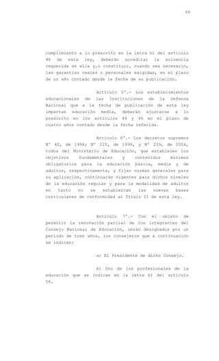 66




cumplimiento a lo prescrito en la letra h) del artículo
46    de   esta      ley,       deberán        acreditar        la        solvencia
requerida en ella y,o constituir, cuando sea necesario,
las garantías reales o personales exigidas, en el plazo
de un año contado desde la fecha de su publicación.


                               Artículo 5º.- Los establecimientos
educacionales        de        las    Instituciones        de        la    Defensa
Nacional que a la fecha de publicación de esta ley
impartan      educación         media,     deberán        ajustarse          a    lo
prescrito en los artículos 44 y 46 en el plazo de
cuatro años contado desde la fecha referida.


                               Artículo 6º.- Los decretos supremos
Nº 40, de 1996; Nº 220, de 1998, y Nº 239, de 2004,
todos del Ministerio de Educación, que establecen los
objetivos         fundamentales            y      contenidos               mínimos
obligatorios       para        la    educación    básica,        media        y   de
adultos, respectivamente, y fijan normas generales para
su aplicación, continuarán vigentes para dichos niveles
de la educación regular y para la modalidad de adultos
en    tanto     no        se        establezcan     las     nuevas           bases
curriculares de conformidad al Título II de esta ley.



                               Artículo    7º.-     Con     el        objeto      de
permitir la renovación parcial de los integrantes del
Consejo Nacional de Educación, serán designados por un
período de tres años, los consejeros que a continuación
se indican:


                               a) El Presidente de dicho Consejo.


                               b) Uno de los profesionales de la
educación que se indican en la letra b) del artículo
56.
 