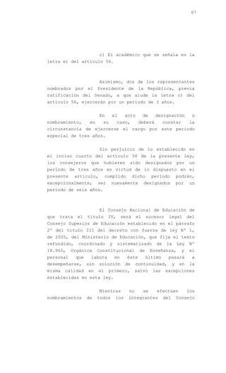 67




                           c) El académico que se señala en la
letra e) del artículo 56.



                           Asimismo, dos de los representantes
nombrados por el Presidente de la República, previa
ratificación del Senado, a que alude la letra c) del
artículo 56, ejercerán por un período de 3 años.


                           En     el       acto        de     designación           o
nombramiento,        en     su        caso,        deberá          constar         la
circunstancia de ejercerse el cargo por este período
especial de tres años.


                           Sin perjuicio de lo establecido en
el inciso cuarto del artículo 56 de la presente ley,
los   consejeros     que     hubieren        sido        designados          por   un
período de tres años en virtud de lo dispuesto en el
presente      artículo,        cumplido          dicho      período          podrán,
excepcionalmente,         ser     nuevamente           designados            por   un
período de seis años.



                           El Consejo Nacional de Educación de
que   trata    el   título      IV,       será    el     sucesor     legal         del
Consejo Superior de Educación establecido en el párrafo
2º del título III del decreto con fuerza de ley Nº 1,
de 2005, del Ministerio de Educación, que fija el texto
refundido,     coordinado        y    sistematizado           de    la       Ley   Nº
18.962,    Orgánica       Constitucional           de       Enseñanza,         y   el
personal      que    labora          en     éste         último      pasará         a
desempeñarse,       sin   solución         de     continuidad,           y    en   la
misma   calidad     en    el    primero,          salvo      las    excepciones
establecidas en esta ley.


                           Mientras          no        se     efectúen             los
nombramientos       de    todos      los     integrantes           del       Consejo
 