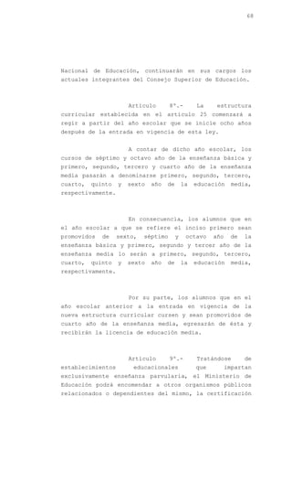 68




Nacional de Educación, continuarán en sus cargos los
actuales integrantes del Consejo Superior de Educación.



                       Artículo       8º.-         La     estructura
curricular establecida en el artículo 25 comenzará a
regir a partir del año escolar que se inicie ocho años
después de la entrada en vigencia de esta ley.


                       A contar de dicho año escolar, los
cursos de séptimo y octavo año de la enseñanza básica y
primero, segundo, tercero y cuarto año de la enseñanza
media pasarán a denominarse primero, segundo, tercero,
cuarto,   quinto   y   sexto   año   de       la   educación    media,
respectivamente.



                       En consecuencia, los alumnos que en
el año escolar a que se refiere el inciso primero sean
promovidos   de    sexto,   séptimo       y    octavo    año    de   la
enseñanza básica y primero, segundo y tercer año de la
enseñanza media lo serán a primero, segundo, tercero,
cuarto,   quinto   y   sexto   año   de       la   educación    media,
respectivamente.



                       Por su parte, los alumnos que en el
año escolar anterior a la entrada en vigencia de la
nueva estructura curricular cursen y sean promovidos de
cuarto año de la enseñanza media, egresarán de ésta y
recibirán la licencia de educación media.



                       Artículo       9º.-         Tratándose        de
establecimientos        educacionales              que         impartan
exclusivamente enseñanza parvularia, el Ministerio de
Educación podrá encomendar a otros organismos públicos
relacionados o dependientes del mismo, la certificación
 