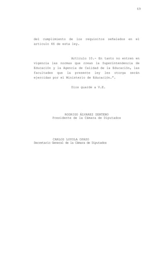 69




del   cumplimiento    de    los   requisitos   señalados   en   el
artículo 46 de esta ley.



                          Artículo 10.- En tanto no entren en
vigencia las normas que crean la Superintendencia de
Educación y la Agencia de Calidad de la Educación, las
facultades    que    la    presente   ley   les   otorga   serán
ejercidas por el Ministerio de Educación.”.


                          Dios guarde a V.E.




                 RODRIGO ÁLVAREZ ZENTENO
           Presidente de la Cámara de Diputados




            CARLOS LOYOLA OPAZO
Secretario General de la Cámara de Diputados
 