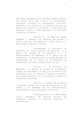 7




esenciales que emanan de la naturaleza humana; fomentar
una   cultura        de        la    paz       y    de   la     no      discriminación
arbitraria;          estimular           la         investigación            científica,
tecnológica y la innovación, la creación artística, la
práctica del deporte, la protección y conservación del
patrimonio cultural y medio ambiental, y la diversidad
cultural de la Nación.


                                 Artículo 6º.- Es deber del Estado
propender       a        asegurar        una        educación           de    calidad    y
procurar que ésta sea impartida a todos, tanto en el
ámbito público como en el privado.


                                 Corresponderá                al      Ministerio        de
Educación,          al    Consejo        Nacional          de      Educación,      a    la
Agencia     de           Calidad       de           la     Educación          y    a    la
Superintendencia               de    Educación,          en     el      ámbito    de    sus
competencias, la administración del Sistema Nacional de
Aseguramiento             de    la     Calidad           de     la      Educación,      de
conformidad a las normas establecidas en la ley.


                                 Artículo           7º.-      El        Ministerio      de
Educación       y    la        Agencia         de   Calidad        de    la    Educación
velarán, de conformidad a la ley, y en el ámbito de sus
competencias, por la evaluación continua y periódica
del sistema educativo, a fin de contribuir a mejorar la
calidad de la educación.


                                 Para ello, la Agencia de Calidad de
la Educación evaluará los logros de aprendizaje de los
alumnos     y        el        desempeño            de    los        establecimientos
educacionales en base a estándares indicativos.


                                 La evaluación de los alumnos deberá
incluir      indicadores               que           permitan           efectuar        una
evaluación           conforme              a        criterios            objetivos       y
transparentes.
 