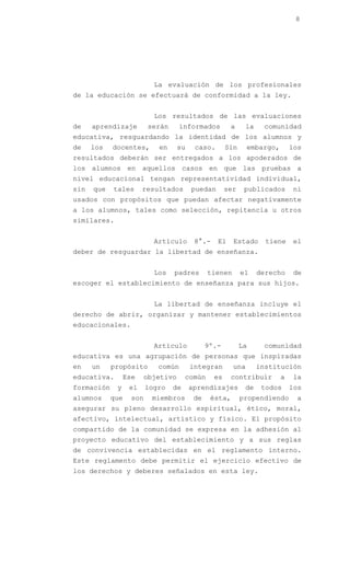 8




                           La evaluación de los profesionales
de la educación se efectuará de conformidad a la ley.


                           Los resultados de las evaluaciones
de    aprendizaje        serán    informados         a     la    comunidad
educativa, resguardando la identidad de los alumnos y
de    los   docentes,       en    su    caso.       Sin      embargo,       los
resultados deberán ser entregados a los apoderados de
los alumnos en aquellos casos en que las pruebas a
nivel educacional tengan representatividad individual,
sin   que   tales      resultados      puedan       ser    publicados       ni
usados con propósitos que puedan afectar negativamente
a los alumnos, tales como selección, repitencia u otros
similares.


                           Artículo     8°.-    El     Estado     tiene     el
deber de resguardar la libertad de enseñanza.


                           Los   padres       tienen      el    derecho     de
escoger el establecimiento de enseñanza para sus hijos.


                           La libertad de enseñanza incluye el
derecho de abrir, organizar y mantener establecimientos
educacionales.


                           Artículo          9º.-         La     comunidad
educativa es una agrupación de personas que inspiradas
en    un    propósito       común      integran        una      institución
educativa.       Ese   objetivo       común    es    contribuir         a   la
formación    y    el     logro   de    aprendizajes        de    todos      los
alumnos     que    son    miembros      de    ésta,       propendiendo       a
asegurar su pleno desarrollo espiritual, ético, moral,
afectivo, intelectual, artístico y físico. El propósito
compartido de la comunidad se expresa en la adhesión al
proyecto educativo del establecimiento y a sus reglas
de convivencia establecidas en el reglamento interno.
Este reglamento debe permitir el ejercicio efectivo de
los derechos y deberes señalados en esta ley.
 