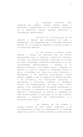 9




                                  La         comunidad           educativa               está
integrada       por          alumnos,         alumnas,          padres,       madres        y
apoderados, profesionales de la educación, asistentes
de    la    educación,                 equipos      docentes           directivos           y
sostenedores educacionales.


                                  Artículo 10.- Sin perjuicio de los
derechos        y    deberes            que      establecen            las        leyes     y
reglamentos, los integrantes de la comunidad educativa
gozarán de los siguientes derechos y estarán sujetos a
los siguientes deberes:


                                  a)    Los     alumnos         y    alumnas        tienen
derecho     a       recibir        una        educación          que       les     ofrezca
oportunidades para su formación y desarrollo integral;
a recibir una atención adecuada y oportuna, en el caso
de tener necesidades educativas especiales; a no ser
discriminados            arbitrariamente;                 a      estudiar          en       un
ambiente tolerante y de respeto mutuo, a expresar su
opinión y a que se respete su integridad física, y
moral, no pudiendo ser objeto de tratos vejatorios o
degradantes          y       de        maltratos          psicológicos.             Tienen
derecho, además, a que se respeten su libertad personal
y     de   conciencia,                 sus     convicciones            religiosas           e
ideológicas          y       culturales,            conforme          al     reglamento
interno    del       establecimiento.                De       igual       modo,     tienen
derecho a ser informados de las pautas evaluativas; a
ser    evaluados         y    promovidos         de    acuerdo         a     un    sistema
objetivo y transparente, de acuerdo al reglamento de
cada establecimiento; a participar en la vida cultural,
deportiva       y        recreativa           del      establecimiento,                 y   a
asociarse entre ellos.


                                  Son        deberes       de       los      alumnos        y
alumnas     brindar           un       trato     digno,          respetuoso          y      no
discriminatorio a todos los integrantes de la comunidad
educativa; asistir a clases; estudiar y esforzarse por
 
