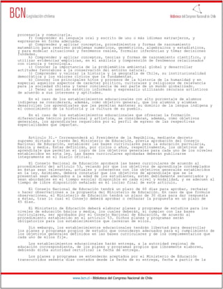 www.bcn.cl - Biblioteca del Congreso Nacional de Chile
procesarla y comunicarla.
f) Comprender el lenguaje oral y escrito de uno o más idiomas extranjeros, y
expresarse en forma adecuada.
g) Comprender y aplicar conceptos, procedimientos y formas de razonamiento
matemático para resolver problemas numéricos, geométricos, algebraicos y estadísticos,
y para modelar situaciones y fenómenos reales, formular inferencias y tomar decisiones
fundadas.
h) Comprender y aplicar conceptos, teorías y formas de razonamiento científico, y
utilizar evidencias empíricas, en el análisis y comprensión de fenómenos relacionados
con ciencia y tecnología.
i) Conocer la importancia de la problemática ambiental global y desarrollar
actitudes favorables a la conservación del entorno natural.
j) Comprender y valorar la historia y la geografía de Chile, su institucionalidad
democrática y los valores cívicos que la fundamentan.
k) Conocer los principales hitos y procesos de la historia de la humanidad y en
especial aquellos aspectos de carácter político, culturales y religiosos de relevancia
para la sociedad chilena y tener conciencia de ser parte de un mundo globalizado.
l) Tener un sentido estético informado y expresarlo utilizando recursos artísticos
de acuerdo a sus intereses y aptitudes.
En el caso de los establecimientos educacionales con alto porcentaje de alumnos
indígenas se considerará, además, como objetivo general, que los alumnos y alumnas
desarrollen los aprendizajes que les permitan mantener su dominio de la lengua indígena y
el conocimiento de la historia y la cultura de su pueblo.
En el caso de los establecimientos educacionales que ofrezcan la formación
diferenciada técnico profesional y artística, se consideran, además, como objetivos
generales, los aprendizajes requeridos por el perfil de egreso de las respectivas
especialidades que impartan.
Artículo 31.- Corresponderá al Presidente de la República, mediante decreto
supremo dictado a través del Ministerio de Educación, previa aprobación del Consejo
Nacional de Educación, establecer las bases curriculares para la educación parvularia,
básica y media. Éstas definirán, por ciclos o años, respectivamente, los objetivos de
aprendizaje que permitan el logro de los objetivos generales para cada uno de los niveles
establecidos en esta ley. Las bases curriculares aprobadas deberán publicarse
íntegramente en el Diario Oficial.
El Consejo Nacional de Educación aprobará las bases curriculares de acuerdo al
procedimiento del artículo 53, velando por que los objetivos de aprendizaje contemplados
en éstas sean relevantes, actuales y coherentes con los objetivos generales establecidos
en la ley. Asimismo, deberá constatar que los objetivos de aprendizaje que se le
presentan sean adecuados a la edad de los estudiantes, estén debidamente secuenciados y
sean abordables en el tiempo escolar disponible en cada nivel y modalidad, y se adecuen al
tiempo de libre disposición señalado en el inciso final de este artículo.
El Consejo Nacional de Educación tendrá un plazo de 60 días para aprobar, rechazar
o hacer observaciones a la propuesta del Ministerio de Educación. En caso de que formule
observaciones, el Ministerio de Educación tendrá un plazo de 30 días para dar respuesta
a éstas, tras lo cual el Consejo deberá aprobar o rechazar la propuesta en un plazo de
45 días.
El Ministerio de Educación deberá elaborar planes y programas de estudios para los
niveles de educación básica y media, los cuales deberán, si cumplen con las bases
curriculares, ser aprobados por el Consejo Nacional de Educación, de acuerdo al
procedimiento establecido en el artículo 53. Dichos planes y programas serán
obligatorios para los establecimientos que carezcan de ellos.
Sin embargo, los establecimientos educacionales tendrán libertad para desarrollar
los planes y programas propios de estudio que consideren adecuados para el cumplimiento de
los objetivos generales definidos en las bases curriculares y de los complementarios que
cada uno de ellos fije.
Los establecimientos educacionales harán entrega, a la autoridad regional de
educación correspondiente, de los planes y programas propios que libremente elaboren,
debiendo dicha autoridad certificar la fecha de entrega.
Los planes y programas se entenderán aceptados por el Ministerio de Educación
transcurridos sesenta días contados desde la fecha de su entrega, fecha a partir de la
 