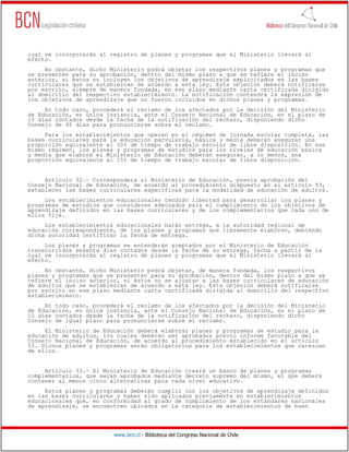www.bcn.cl - Biblioteca del Congreso Nacional de Chile
cual se incorporarán al registro de planes y programas que el Ministerio llevará al
efecto.
No obstante, dicho Ministerio podrá objetar los respectivos planes y programas que
se presenten para su aprobación, dentro del mismo plazo a que se refiere el inciso
anterior, si éstos no incluyen los objetivos de aprendizaje explicitados en las bases
curriculares que se establezcan de acuerdo a esta ley. Esta objeción deberá notificarse
por escrito, siempre de manera fundada, en ese plazo mediante carta certificada dirigida
al domicilio del respectivo establecimiento. La notificación contendrá la expresión de
los objetivos de aprendizaje que no fueron incluidos en dichos planes y programas.
En todo caso, procederá el reclamo de los afectados por la decisión del Ministerio
de Educación, en única instancia, ante el Consejo Nacional de Educación, en el plazo de
15 días contados desde la fecha de la notificación del rechazo, disponiendo dicho
Consejo de 45 días para pronunciarse sobre el reclamo.
Para los establecimientos que operen en el régimen de jornada escolar completa, las
bases curriculares para la educación parvularia, básica y media deberán asegurar una
proporción equivalente al 30% de tiempo de trabajo escolar de libre disposición. En ese
mismo régimen, los planes y programas de estudios para los niveles de educación básica
y media que elabore el Ministerio de Educación deberán asegurar, a lo menos, una
proporción equivalente al 15% de tiempo de trabajo escolar de libre disposición.
Artículo 32.- Corresponderá al Ministerio de Educación, previa aprobación del
Consejo Nacional de Educación, de acuerdo al procedimiento dispuesto en el artículo 53,
establecer las bases curriculares específicas para la modalidad de educación de adultos.
Los establecimientos educacionales tendrán libertad para desarrollar los planes y
programas de estudios que consideren adecuados para el cumplimiento de los objetivos de
aprendizaje definidos en las bases curriculares y de los complementarios que cada uno de
ellos fije.
Los establecimientos educacionales harán entrega, a la autoridad regional de
educación correspondiente, de los planes y programas que libremente elaboren, debiendo
dicha autoridad certificar la fecha de entrega.
Los planes y programas se entenderán aceptados por el Ministerio de Educación
transcurridos sesenta días contados desde la fecha de su entrega, fecha a partir de la
cual se incorporarán al registro de planes y programas que el Ministerio llevará al
efecto.
No obstante, dicho Ministerio podrá objetar, de manera fundada, los respectivos
planes y programas que se presenten para su aprobación, dentro del mismo plazo a que se
refiere el inciso anterior, si éstos no se ajustan a las bases curriculares de educación
de adultos que se establezcan de acuerdo a esta ley. Esta objeción deberá notificarse
por escrito en ese plazo mediante carta certificada dirigida al domicilio del respectivo
establecimiento.
En todo caso, procederá el reclamo de los afectados por la decisión del Ministerio
de Educación, en única instancia, ante el Consejo Nacional de Educación, en el plazo de
15 días contados desde la fecha de la notificación del rechazo, disponiendo dicho
Consejo de igual plazo para pronunciarse sobre el reclamo.
El Ministerio de Educación deberá elaborar planes y programas de estudio para la
educación de adultos, los cuales deberán ser aprobados previo informe favorable del
Consejo Nacional de Educación, de acuerdo al procedimiento establecido en el artículo
53. Dichos planes y programas serán obligatorios para los establecimientos que carezcan
de ellos.
Artículo 33.- El Ministerio de Educación creará un banco de planes y programas
complementarios, que serán aprobados mediante decreto supremo del mismo, el que deberá
contener al menos cinco alternativas para cada nivel educativo.
Estos planes y programas deberán cumplir con los objetivos de aprendizaje definidos
en las bases curriculares y haber sido aplicados previamente en establecimientos
educacionales que, en conformidad al grado de cumplimiento de los estándares nacionales
de aprendizaje, se encuentren ubicados en la categoría de establecimientos de buen
 