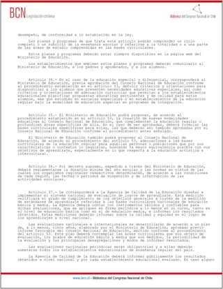 www.bcn.cl - Biblioteca del Congreso Nacional de Chile
desempeño, de conformidad a lo establecido en la ley.
Los planes y programas de que trata este artículo podrán comprender un ciclo
completo o un subciclo de la enseñanza escolar y referirse a la totalidad o a una parte
de las áreas de estudio comprendidas en las bases curriculares.
Estos planes y programas deberán estar siempre disponibles en la página web del
Ministerio de Educación.
Los establecimientos que empleen estos planes y programas deberán comunicarlo al
Ministerio de Educación, a los padres y apoderados, y a los alumnos.
Artículo 34.- En el caso de la educación especial o diferencial, corresponderá al
Ministerio de Educación, previa aprobación del Consejo Nacional de Educación conforme
al procedimiento establecido en el artículo 53, definir criterios y orientaciones para
diagnosticar a los alumnos que presenten necesidades educativas especiales, así como
criterios y orientaciones de adecuación curricular que permitan a los establecimientos
educacionales planificar propuestas educativas pertinentes y de calidad para estos
alumnos, sea que estudien en escuelas especiales o en establecimientos de la educación
regular bajo la modalidad de educación especial en programas de integración.
Artículo 35.- El Ministerio de Educación podrá proponer, de acuerdo al
procedimiento establecido en el artículo 53, la creación de nuevas modalidades
educativas al Consejo Nacional de Educación, que complementen la educación regular o
profundicen áreas específicas de ella. En el caso de ser aprobadas, deberá formular las
bases curriculares específicas para ellas, las que deberán ser también aprobadas por el
Consejo Nacional de Educación conforme al procedimiento antes señalado.
El Ministerio de Educación también podrá proponer al Consejo Nacional de
Educación, de acuerdo al procedimiento del artículo 53, adecuaciones a las bases
curriculares de la educación regular para aquellas personas o poblaciones que por sus
características o contextos lo requieran, buscando la mayor equivalencia posible con sus
objetivos de aprendizaje, especialmente en lo que respecta a la educación artística e
intercultural.
Artículo 36.- Por decreto supremo, expedido a través del Ministerio de Educación,
deberá reglamentarse la duración mínima del año escolar y las normas en virtud de las
cuales los organismos regionales respectivos determinarán, de acuerdo a las condiciones
de cada región, las fechas o períodos de suspensión y de interrupción de las
actividades escolares.
Artículo 37.- Le corresponderá a la Agencia de Calidad de la Educación diseñar e
implementar el sistema nacional de evaluación de logros de aprendizaje. Esta medición
verificará el grado de cumplimiento de los objetivos generales a través de la medición
de estándares de aprendizaje referidos a las bases curriculares nacionales de educación
básica y media. La Agencia deberá contar con instrumentos válidos y confiables para
dichas evaluaciones, que se apliquen en forma periódica a lo menos en un curso, tanto en
el nivel de educación básica como en el de educación media, e informar los resultados
obtenidos. Estas mediciones deberán informar sobre la calidad y equidad en el logro de
los aprendizajes a nivel nacional.
Las evaluaciones nacionales e internacionales se desarrollarán de acuerdo a un plan
de, a lo menos, cinco años, elaborado por el Ministerio de Educación, aprobado previo
informe favorable del Consejo Nacional de Educación, emitido conforme al procedimiento
del artículo 53. Este plan deberá contemplar las áreas curriculares que son objeto de
evaluación, los grados de educación básica y media que son medidos, la periodicidad de
la evaluación y las principales desagregaciones y modos de informar resultados.
Las evaluaciones nacionales periódicas serán obligatorias y a ellas deberán
someterse todos los establecimientos educacionales de enseñanza regular del país.
La Agencia de Calidad de la Educación deberá informar públicamente los resultados
obtenidos a nivel nacional y por cada establecimiento educacional evaluado. En caso alguno
 