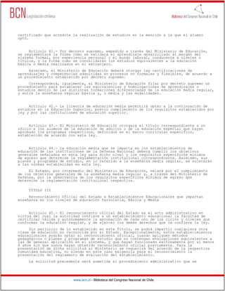 www.bcn.cl - Biblioteca del Congreso Nacional de Chile
certificado que acredite la realización de estudios en la mención a la que el alumno
optó.
Artículo 41.- Por decreto supremo, expedido a través del Ministerio de Educación,
se reglamentará la forma como se validará el aprendizaje desarrollado al margen del
sistema formal, por experiencia personal o el mundo laboral, conducente a niveles o
títulos, y la forma como se convalidarán los estudios equivalentes a la educación
básica o media realizados en el extranjero.
Asimismo, el Ministerio de Educación deberá otorgar las certificaciones de
aprendizajes y competencias adquiridas en procesos no formales y flexibles, de acuerdo a
un procedimiento establecido por decreto supremo.
Corresponderá, igualmente, al Ministerio de Educación fijar por decreto supremo un
procedimiento para establecer las equivalencias y homologaciones de aprendizajes o
estudios dentro de las distintas formaciones diferenciadas de la educación media regular,
y entre la enseñanza regular básica y, o media y las modalidades.
Artículo 42.- La licencia de educación media permitirá optar a la continuación de
estudios en la Educación Superior, previo cumplimiento de los requisitos establecidos por
ley y por las instituciones de educación superior.
Artículo 43.- El Ministerio de Educación otorgará el título correspondiente a un
oficio a los alumnos de la educación de adultos o de la educación especial que hayan
aprobado los programas respectivos, definidos en el marco curricular específico,
establecido de acuerdo con esta ley.
Artículo 44.- La educación media que se imparta en los establecimientos de
educación de las instituciones de la Defensa Nacional deberá cumplir los objetivos
generales señalados en esta ley para dicho nivel y los requisitos específicos mínimos
de egreso que determine la reglamentación institucional correspondiente. Asimismo, sus
planes y programas de estudio, en lo referido a la enseñanza media regular, se sujetarán
a las normas establecidas en esta ley.
El Estado, por intermedio del Ministerio de Educación, velará por el cumplimiento
de los objetivos generales de la enseñanza media regular y, a través del Ministerio de
Defensa, por la observancia de los requisitos específicos mínimos de egreso que
determine la reglamentación institucional respectiva.
TÍTULO III
Reconocimiento Oficial del Estado a Establecimientos Educacionales que impartan
enseñanza en los niveles de educación Parvularia, Básica y Media
Artículo 45.- El reconocimiento oficial del Estado es el acto administrativo en
virtud del cual la autoridad confiere a un establecimiento educacional la facultad de
certificar válida y autónomamente la aprobación de cada uno de los ciclos y niveles que
conforman la educación regular, y de ejercer los demás derechos que le confiere la ley.
Sin perjuicio de lo establecido en este Título, se podrá impartir cualquiera otra
clase de educación no reconocida por el Estado. Excepcionalmente, estos establecimientos
educacionales podrán optar al reconocimiento oficial, cuando apliquen métodos
pedagógicos o planes y programas de estudio que no contengan evaluaciones equivalentes a
las de general aplicación en el sistema, y que hayan funcionado exitosamente por al menos
6 años sin que nunca hayan obtenido reconocimiento oficial previamente. Para la
presentación de dicha solicitud al Ministerio se requerirá del acuerdo de la respectiva
comunidad educativa, no siendo en este caso exigencia para el reconocimiento la
presentación del reglamento de evaluación del establecimiento.
La solicitud precedente será sometida al procedimiento administrativo que se
 
