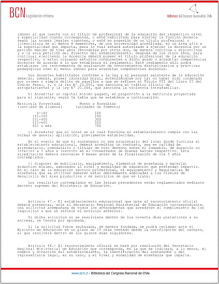 www.bcn.cl - Biblioteca del Congreso Nacional de Chile
idóneo al que cuente con el título de profesional de la educación del respectivo nivel
y especialidad cuando corresponda, o esté habilitado para ejercer la función docente
según las normas legales vigentes, o esté en posesión de un título profesional o
licenciatura de al menos 8 semestres, de una universidad acreditada, en un área afín a
la especialidad que imparta, para lo cual estará autorizado a ejercer la docencia por un
período máximo de tres años renovables por otros dos, de manera continua o discontinua
y a la sola petición del director del establecimiento. Después de los cinco años, para
continuar ejerciendo la docencia deberá poseer el título profesional de la educación
respectivo, o estar cursando estudios conducentes a dicho grado o acreditar competencias
docentes de acuerdo a lo que establezca el reglamento. Este reglamento sólo podrá
establecer los instrumentos de evaluación de conocimientos disciplinarios y prácticas
pedagógicas como el medio idóneo para acreditar competencias docentes.
Los docentes habilitados conforme a la ley y el personal asistente de la educación
deberán, además, poseer idoneidad moral, entendiéndose por tal no haber sido condenado
por crimen o simple delito de aquellos a que se refiere el Título VII del Libro II del
Código Penal, y, o la ley Nº 20.000, que sanciona el tráfico ilícito de
estupefacientes y la ley N° 20.066, que sanciona la violencia intrafamiliar.
h) Acreditar un capital mínimo pagado, en proporción a la matrícula proyectada
para el siguiente, según la tabla que se establece a continuación:
Matrícula Proyectada Monto a Acreditar
(cantidad de alumnos) (unidades de fomento)
0-100 100
101-200 150
201-400 300
401-600 500
601 o más 700
i) Acreditar que el local en el cual funciona el establecimiento cumple con las
normas de general aplicación, previamente establecidas.
En el evento de que el sostenedor no sea propietario del local donde funciona el
establecimiento educacional, deberá acreditar un contrato, sea en calidad de
arrendatario, comodatario o titular de otro derecho sobre el inmueble, de duración no
inferior a 5 años e inscrito en el Conservador de Bienes Raíces respectivo. Esta
acreditación deberá renovarse 6 meses antes de la finalización de los 5 años
contemplados.
j) Disponer de mobiliario, equipamiento, elementos de enseñanza y material
didáctico mínimo, adecuados al nivel y modalidad de educación que pretendan impartir.
En el caso de la educación técnico profesional, el equipamiento y maquinarias de
enseñanza que se utilicen deberán estar debidamente adecuadas a los niveles de
desarrollo del área productiva o de servicios de que se trate.
Los requisitos contemplados en las letras precedentes serán reglamentados mediante
decreto supremo del Ministerio de Educación.
Artículo 47.- El establecimiento educacional que opte al reconocimiento oficial
deberá presentar, ante el Secretario Regional Ministerial de Educación correspondiente,
una solicitud acompañada de todos los antecedentes que acrediten el cumplimiento de los
requisitos a que se refiere el artículo anterior.
Si dicha solicitud no se resolviera dentro de los noventa días posteriores a su
entrega, se tendrá por aprobada.
Si la solicitud fuere rechazada, de manera fundada, se podrá reclamar ante el
Ministro de Educación en un plazo de 15 días contado desde la notificación del rechazo,
el que resolverá dentro de los quince días siguientes.
Artículo 48.- El reconocimiento oficial se hará por resolución del Secretario
Regional Ministerial de Educación que corresponda, en la que se indicará, a lo menos, el
nombre y dirección del establecimiento, la identificación del sostenedor o del
representante legal, en su caso, y el nivel y modalidad de enseñanza que imparta.
 