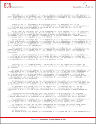 www.bcn.cl - Biblioteca del Congreso Nacional de Chile
Obtenido el reconocimiento oficial, un establecimiento educacional sólo requerirá
nueva autorización, de acuerdo con los procedimientos descritos en los artículos 46, 47
y 48, para crear un nivel o una modalidad educativa diferente o una nueva especialidad en
el caso de los establecimientos técnico-profesionales.
Artículo 49.- El Ministerio de Educación llevará un Registro Público de
Sostenedores y un Registro Público de Establecimientos Educacionales con Reconocimiento
Oficial, los que se encontrarán disponibles en la página web del Ministerio de
Educación u otros medios electrónicos.
En el caso del Registro Público de Sostenedores, éste deberá incluir la constancia
de su personalidad jurídica; la identificación de su representante legal; su domicilio;
historial de infracciones, si las hubiere, y demás antecedentes que señale el
reglamento. En el caso de percibir subvención y, o aportes estatales, deberá también
informarse sobre la recepción y monto de dichos recursos.
En el caso del Registro Público de Establecimientos Educacionales con Reconocimiento
Oficial del Estado, se incluirán los resultados de las evaluaciones de aprendizaje de los
alumnos y de los profesionales de la Educación, cuando corresponda, y la categoría en la
que se encuentre el establecimiento de acuerdo al sistema de aseguramiento de la calidad,
en la forma que señale el reglamento.
Los establecimientos educacionales reconocidos oficialmente por el Estado deberán,
además, exhibir, en un lugar visible, un cartel en que conste dicho reconocimiento. Las
menciones que deberá contener este cartel serán reglamentadas por el Ministerio de
Educación.
Cuando la Superintendencia de Educación decrete la revocación del reconocimiento
oficial de un establecimiento, el Ministerio de Educación procederá a eliminar al
establecimiento educacional afectado y, o al sostenedor, si procediere, de los registros
correspondientes, practicando la respectiva subinscripción.
Artículo 50.- La Superintendencia de Educación será el organismo encargado de
fiscalizar la mantención de los requisitos que dieron origen al reconocimiento oficial
del Estado.
En caso de pérdida de alguno de los requisitos para ser reconocido oficialmente; de
incumplimiento de lo dispuesto en los artículos 32 y,o 34 y en las normas señaladas en
el artículo 16, o en el caso de obtención de resultados educativos reiteradamente
deficientes respecto de los estándares nacionales, de conformidad a lo que la ley
establezca para tales efectos, y oído previamente el sostenedor o representante legal, el
establecimiento educacional podrá ser sancionado de conformidad a lo establecido en el
inciso séptimo de este artículo.
La Dirección Regional de la Superintendencia de Educación correspondiente será el
organismo competente para sustanciar el procedimiento respectivo y aplicar las sanciones
que procedan. Para ello deberá ponderar las pruebas que se presenten en los descargos.
El procedimiento podrá iniciarse de oficio por la Dirección Regional de la
Superintendencia de Educación correspondiente, o por denuncia del Ministerio de
Educación, o a solicitud de otros organismos públicos relacionados o dependientes de
éste.
Tratándose de denuncias derivadas del Ministerio de Educación y de informes
negativos de la Agencia de Calidad de la Educación, la Superintendencia de Educación
ordenará directamente la formulación de cargos y la instrucción del debido proceso.
La resolución que ordene instruir el proceso deberá notificarse personalmente o por
carta certificada al sostenedor o a su representante legal, quien tendrá 10 días
hábiles para presentar los descargos y medios de prueba que estime pertinentes.
El Director Regional de la Superintendencia de Educación correspondiente podrá,
mediante resolución fundada, aplicar las siguientes sanciones en atención a la
naturaleza, gravedad y reiteración de la infracción:
a) Amonestación.
b) Multa a beneficio fiscal en conformidad a las normas de la ley que establezca un
 