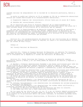 www.bcn.cl - Biblioteca del Congreso Nacional de Chile
sistema nacional de aseguramiento de la calidad de la educación parvularia, básica y
media.
La multa no podrá ser inferior al 5% ni exceder el 50% de la subvención educacional
mensual por alumno matriculado en el establecimiento educacional.
c) Suspensión temporal del reconocimiento oficial hasta por el plazo de 6 meses.
d) Pérdida del reconocimiento oficial.
De la resolución que dicte el Director Regional de la Superintendencia de
Educación, podrá reclamarse ante el Superintendente de Educación dentro del plazo de 5
días contados desde la notificación de la resolución que se impugna.
En caso que la Superintendencia de Educación disponga la sanción de revocación o
suspensión del reconocimiento oficial del Estado, deberá enviar al Ministerio de
Educación los antecedentes que correspondan para su aplicación y posterior exclusión
del registro correspondiente, según lo establecido en el artículo 49 de esta ley, sin
perjuicio de los recursos judiciales que procedan.
Artículo 51.- Los establecimientos de educación de las instituciones de la Defensa
Nacional que impartan educación media se regirán, en cuanto a su reconocimiento oficial,
por las normas de este título.
TÍTULO IV
Del Consejo Nacional de Educación
Artículo 52.- Créase el Consejo Nacional de Educación, en adelante "el Consejo",
organismo autónomo, con personalidad jurídica y patrimonio propio, que se relacionará
con el Presidente de la República a través del Ministerio de Educación.
Artículo 53.- Serán funciones del Consejo, en materia de educación regular
parvularia, básica y media, y en las modalidades de educación de adultos y especial o
diferencial:
a) Aprobar o formular observaciones fundadas a las bases curriculares para cada uno
de los niveles de la educación regular parvularia, básica y media, y para las
formaciones diferenciadas que existan o pudieren crearse en educación media, para las
modalidades de educación de adultos y especial o diferencial, y para las modalidades que
pudieren crearse.
b) Aprobar o formular observaciones a las adecuaciones curriculares para poblaciones
específicas, incluidas, entre otras, los pueblos originarios y los talentos.
c) Aprobar los planes y programas para la educación básica y media, y para la
educación de adultos, elaborados por el Ministerio de Educación. Dichos planes y
programas serán obligatorios para aquellos establecimientos que no tengan propios.
d) Servir de única instancia en los procesos de reclamación de las decisiones del
Ministerio de Educación de objetar los planes y programas que se le presenten para su
aprobación.
e) Informar favorablemente o con observaciones el plan de evaluación de los
objetivos de aprendizaje determinados en las bases curriculares de educación básica y
media.
f) Informar favorablemente o con observaciones los estándares de calidad propuestos
por el Ministerio de Educación.
g) Informar favorablemente o con observaciones las normas sobre calificación y
promoción, dictadas por el Ministerio de Educación.
h) Asesorar al Ministro de Educación en las materias que éste le consulte.
i) Las demás que esta ley y leyes especiales establezcan.
En los casos de las letras a), b), c), e), f) y g), el Consejo deberá pronunciarse
en el plazo máximo de 60 días contados desde la recepción de la solicitud respectiva.
Si el Consejo no se pronunciare dentro del plazo indicado, se entenderá aprobada dicha
solicitud.
Cuando el Consejo formulare observaciones, el Ministerio de Educación deberá
 