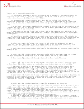 www.bcn.cl - Biblioteca del Congreso Nacional de Chile
labores en la educación particular.
Los consejeros propuestos por el Presidente de la República, de conformidad a lo
dispuesto en la letra c), serán elegidos por éste de un total de cuatro ternas que
elaborará el Consejo de Alta Dirección Pública.
Los miembros del Consejo durarán seis años en sus cargos y no podrán ser
designados nuevamente para un nuevo período. El Consejo se renovará por mitades cada
tres años, de acuerdo al mecanismo de alternancia que se defina en el reglamento de la
ley.
Para sesionar, el Consejo requerirá de la mayoría absoluta de sus integrantes y sus
acuerdos se adoptarán por mayoría absoluta de sus miembros presentes. En caso de empate,
dirimirá el voto de su Presidente.
El reglamento a que se refiere el artículo 69 de la presente ley, establecerá el
mecanismo de subrogación del Presidente del Consejo y los reemplazos de los consejeros,
cuando proceda.
Los consejeros tendrán derecho a percibir una dieta equivalente a 15 unidades de
fomento por cada sesión a la que asistan, con un máximo de 60 de dichas unidades por mes
calendario. Esta dieta será compatible con otros ingresos que perciba el consejero.
Artículo 57.- Habrá un Secretario Ejecutivo del Consejo, designado por este
organismo, que será su ministro de fe y deberá cumplir sus acuerdos, pudiendo, para
tales efectos, celebrar los actos y contratos que sean necesarios.
El Secretario Ejecutivo actuará como tal en las sesiones del Consejo Directivo, con
derecho a voz.
Artículo 58.- El Consejo tendrá una Secretaría Técnica que realizará las tareas
que este organismo le encomiende para el cumplimiento de sus atribuciones.
El Secretario Ejecutivo del Consejo dirigirá la Secretaría Técnica.
Artículo 59.- La Secretaría Técnica tendrá una planta de personal compuesta por
un Secretario Ejecutivo, cuatro profesionales, dos administrativos y un auxiliar.
El personal se regirá por el derecho laboral común y sus remuneraciones serán
equivalentes, respectivamente, a los grados de la Escala Única de Sueldos de la
Administración Pública que se indican: al Grado 3° Directivo Profesional, la del
Secretario Ejecutivo; al Grado 4° Profesional, las de dos profesionales; al Grado 5°
Profesional, las de los otros dos profesionales; al Grado 14° No Profesional, las de los
dos administrativos, y al Grado 19° No Profesional, la del auxiliar.
Corresponderá al Secretario Ejecutivo proveer el resto de los cargos de la planta de
personal. El Secretario Ejecutivo estará facultado, asimismo, para designar personal
adicional a contrata, asimilado a un grado de la planta o a honorarios, cuando las
funciones del Consejo lo requieran.
Artículo 60.- Es incompatible con la calidad de miembro del Consejo:
a) Ser representante legal, gerente, administrador o miembro de un directorio de la
entidad sostenedora de algún establecimiento educacional que imparta enseñanza en los
niveles de educación parvularia, básica o media.
b) Desempeñar cargos directivos superiores en una institución de educación
superior. Para estos efectos, se considerarán cargos directivos superiores los de Rector
y miembro de las juntas directivas o consultivas, cualquiera sea su denominación, de las
instituciones de Educación Superior.
c) Ser miembro de la Comisión Nacional de Acreditación.
d) Ejercer el cargo de Senador, Diputado, Consejero Regional, Alcalde o Concejal.
Artículo 61.- Todo miembro del Consejo respecto del cual se configure algún tipo de
inhabilidad o se produzca algún hecho, cualquiera sea su naturaleza, que le reste
 