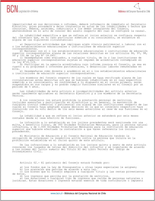 www.bcn.cl - Biblioteca del Congreso Nacional de Chile
imparcialidad en sus decisiones o informes, deberá informarlo de inmediato al Secretario
Ejecutivo, quien procederá a dejar constancia en actas de las inhabilidades o hechos que
concurran. Deberá, asimismo, comunicarlo a los demás integrantes del Consejo,
absteniéndose en el acto de conocer del asunto respecto del cual se configure la causal.
La inhabilidad específica a que se refiere el inciso anterior se configura respecto
del consejero que, en el caso particular sometido a su conocimiento, se encuentre en
alguna de las siguientes circunstancias:
a) Desarrollar actividades que impliquen algún vínculo patrimonial o laboral con el
o los establecimientos educacionales o instituciones de educación superior
correspondientes.
b) Mantener con el o los establecimientos educacionales o instituciones de educación
superior correspondientes alguna de las relaciones descritas en los artículos 96, 97, 98,
99 y 100 de la ley Nº 18.045.
c) Desempeñarse como evaluador, a cualquier título, de la o las instituciones de
educación superior correspondientes sujetas al régimen de acreditación contemplado en
la ley Nº20.129.
d) Participar en la agencia acreditadora cuyo informe conozca el Consejo, ya sea en
cuanto a su propiedad o intereses patrimoniales, o desarrollar labores remuneradas en
ella.
e) Desempeñarse como docente o académico en el o los establecimientos educacionales
o instituciones de educación superior correspondientes.
Los miembros del Consejo respecto de los cuales se haya verificado alguna de las
circunstancias antes descritas sin que se hubieren inhabilitado en el caso específico
sometido a su conocimiento, en conformidad a lo dispuesto en el inciso primero, serán
suspendidos en sus cargos y no podrán cumplir funciones similares en el Consejo por un
período de 5 años.
Las inhabilidades de este artículo e incompatibilidades del artículo anterior
serán igualmente aplicables al Secretario Ejecutivo y a los miembros de la Secretaría
Técnica.
A los consejeros les estará prohibida la prestación personal de servicios,
incluidas asesorías y participación en directorios y, en general, la mantención de
cualquier vínculo comercial o patrimonial con alguna de las instituciones respecto de las
cuales el Consejo haya adoptado alguna decisión en la que el consejero respectivo haya
concurrido con su voto dentro de los seis meses anteriores al cese de sus funciones en el
Consejo.
La inhabilidad a que se refiere el inciso anterior se extenderá por seis meses
contados desde el cese efectivo de funciones.
La infracción a lo establecido en los incisos precedentes será sancionada con una
multa, a beneficio fiscal, de 300 Unidades Tributarias Mensuales, para la persona natural
infractora, y de 1.000 Unidades Tributarias Mensuales para la institución de educación
superior que hubiere efectuado la contratación a que hacen referencia los incisos
precedentes.
El Ministerio de Educación y el Consejo Nacional de Educación tendrán la
obligación de interponer la respectiva acción contra la persona que incurra en la
prohibición establecida en el inciso quinto de este artículo.
De las infracciones a lo establecido en los incisos quinto y sexto de este artículo
conocerán los juzgados de letras del domicilio del infractor y se tramitarán de acuerdo
a las normas del juicio sumario del Título XI del Libro Tercero del Código de
Procedimiento Civil.
Artículo 62.- El patrimonio del Consejo estará formado por:
a) Los fondos que la Ley de Presupuestos u otras leyes especiales le asignen;
b) Los aranceles que perciba de acuerdo a esta ley.
c) Los bienes que el Consejo adquiera a cualquier título y las rentas provenientes
de éstos.
d) Los ingresos que perciba por la prestación de servicios.
e) Las donaciones o cualquier tipo de ingresos que reciba de personas naturales o
jurídicas. Estas donaciones o ingresos estarán exentos de toda contribución o impuesto
 
