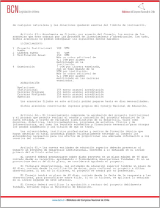 www.bcn.cl - Biblioteca del Congreso Nacional de Chile
de cualquier naturaleza y las donaciones quedarán exentas del trámite de insinuación.
Artículo 63.- Anualmente se fijarán, por acuerdo del Consejo, los montos de los
aranceles que éste cobrará por los procesos de licenciamiento y acreditación. Con todo,
dichos aranceles no podrán sobrepasar los siguientes montos máximos:
LICENCIAMIENTO
1 Proyecto Institucional 100 UTM
Nuevo
2 Carrera nueva 40 UTM
3 Verificación Anual 150 UTM
Más un cobro adicional de
0,1 UTM por alumno
matriculado en la
institución.
4 Examinación 7 UTM por Carrera examinada,
con un tope máximo de 42
UTM por institución.
Más un cobro adicional de
0,1 UTM por alumno
matriculado en las carreras
examinadas.
ACREDITACIÓN
Apelaciones
Institucional 15% monto arancel acreditación
Carreras Pregrado 15% monto arancel acreditación
Carreras Postgrado 15% monto arancel acreditación
Agencias 15% monto arancel acreditación
Los aranceles fijados en este artículo podrán pagarse hasta en diez mensualidades.
Dichos aranceles constituirán ingresos propios del Consejo Nacional de Educación.
Artículo 64.- El licenciamiento comprende la aprobación del proyecto institucional
y el proceso que permite evaluar el avance y concreción del proyecto educativo de la
nueva entidad, a través de variables significativas de su desarrollo, tales como
docentes, didácticas, técnico-pedagógicas, programas de estudios, físicos y de
infraestructura, así como los recursos económicos y financieros necesarios para otorgar
los grados académicos y los títulos de que se trate.
Las universidades, institutos profesionales y centros de formación técnica que
hayan obtenido su total autonomía podrán voluntariamente entregar al Consejo los
antecedentes necesarios para los efectos de proporcionar una adecuada información a los
usuarios del sistema.
Artículo 65.- Las nuevas entidades de educación superior deberán presentar al
Consejo un proyecto de desarrollo institucional, conforme a lo señalado en el inciso
primero del artículo anterior.
El Consejo deberá pronunciarse sobre dicho proyecto en un plazo máximo de 90 días
contado desde su recepción, aprobándolo o formulándole observaciones fundadas. Si no se
pronunciare dentro de dicho plazo, se considerará aprobado el proyecto.
Si formulare observaciones, las entidades de educación superior tendrán un plazo de
60 días, contado desde la notificación de éstas, para conformar su proyecto a dichas
observaciones. Si así no lo hicieren, el proyecto se tendrá por no presentado.
El Consejo tendrá un plazo de 60 días, contado desde la fecha de la respuesta a las
observaciones, para pronunciarse sobre ellas. Si no lo hiciere, se aplicará lo señalado
en el inciso segundo de este artículo.
El Consejo deberá certificar la aprobación o rechazo del proyecto debidamente
fundado, enviando copia al Ministerio de Educación.
 