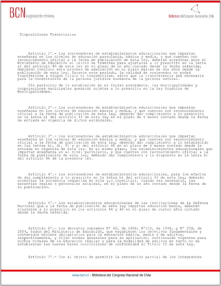 www.bcn.cl - Biblioteca del Congreso Nacional de Chile
Disposiciones Transitorias
Artículo 1º.- Los sostenedores de establecimientos educacionales que impartan
enseñanza en los niveles de educación parvularia, básica y media, y que cuenten con
reconocimiento oficial a la fecha de publicación de esta ley, deberán acreditar ante el
Ministerio de Educación el inicio de trámites para ajustarse a lo prescrito en la letra
a) del artículo 46 de esta ley en el plazo de un año contado desde la fecha referida,
debiendo concluir este proceso de adecuación en el plazo máximo de dos años desde la
publicación de esta ley. Durante este período, la calidad de sostenedor no podrá
transferirse a ningún título ni transmitirse, salvo que la transferencia sea necesaria
para la constitución de la persona jurídica sucesora de la persona natural.
Sin perjuicio de lo establecido en el inciso precedente, las municipalidades y
corporaciones municipales quedarán sujetas a lo prescrito en la Ley Orgánica de
Municipalidades.
Artículo 2º.- Los sostenedores de establecimientos educacionales que impartan
enseñanza en los niveles de educación básica y media, y que cuenten con reconocimiento
oficial a la fecha de publicación de esta ley, deberán dar cumplimiento a lo prescrito
en la letra e) del artículo 46 de esta ley en el plazo de 6 meses contado desde la fecha
de entrada en vigencia de dichos estándares.
Artículo 3º.- Los sostenedores de establecimientos educacionales que impartan
enseñanza en los niveles de educación básica y media, y que cuenten con reconocimiento
oficial a la fecha de publicación de esta ley, deberán dar cumplimiento a lo establecido
en las letras b), d), f) y g) del artículo 46 en el plazo de 6 meses contado desde la
entrada en vigencia de esta ley. En el mismo plazo, los establecimientos educacionales que
impartan enseñanza en el nivel parvulario, y que cuenten con reconocimiento oficial a la
fecha de publicación de esta ley, deberán dar cumplimiento a lo dispuesto en la letra b)
del artículo 46 de la presente ley.
Artículo 4º.- Los sostenedores de establecimientos educacionales, para los efectos
de dar cumplimiento a lo prescrito en la letra h) del artículo 46 de esta ley, deberán
acreditar la solvencia requerida en ella y,o constituir, cuando sea necesario, las
garantías reales o personales exigidas, en el plazo de un año contado desde la fecha de
su publicación.
Artículo 5º.- Los establecimientos educacionales de las instituciones de la Defensa
Nacional que a la fecha de publicación de esta ley impartan educación media, deberán
ajustarse a lo prescrito en los artículos 44 y 46 en el plazo de cuatro años contado
desde la fecha referida.
Artículo 6º.- Los decretos supremos Nº 40, de 1996; Nº220, de 1998, y Nº 239, de
2004, todos del Ministerio de Educación, que establecen los objetivos fundamentales y
contenidos mínimos obligatorios para la educación básica, media y de adultos,
respectivamente, y fijan normas generales para su aplicación, continuarán vigentes para
dichos niveles de la educación regular y para la modalidad de adultos en tanto no se
establezcan las nuevas bases curriculares de conformidad al Título II de esta ley.
Artículo 7º.- Con el objeto de permitir la renovación parcial de los integrantes
 