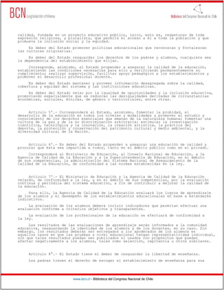 www.bcn.cl - Biblioteca del Congreso Nacional de Chile
calidad, fundada en un proyecto educativo público, laico, esto es, respetuoso de toda
expresión religiosa, y pluralista, que permita el acceso a él a toda la población y que
promueva la inclusión social y la equidad.
Es deber del Estado promover políticas educacionales que reconozcan y fortalezcan
las culturas originarias.
Es deber del Estado resguardar los derechos de los padres y alumnos, cualquiera sea
la dependencia del establecimiento que elijan.
Corresponde, asimismo, al Estado propender a asegurar la calidad de la educación,
estableciendo las condiciones necesarias para ello y verificando permanentemente su
cumplimiento; realizar supervisión, facilitar apoyo pedagógico a los establecimientos y
promover el desarrollo profesional docente.
Es deber del Estado mantener y proveer información desagregada sobre la calidad,
cobertura y equidad del sistema y las instituciones educativas.
Es deber del Estado velar por la igualdad de oportunidades y la inclusión educativa,
promoviendo especialmente que se reduzcan las desigualdades derivadas de circunstancias
económicas, sociales, étnicas, de género o territoriales, entre otras.
Artículo 5º.- Corresponderá al Estado, asimismo, fomentar la probidad, el
desarrollo de la educación en todos los niveles y modalidades y promover el estudio y
conocimiento de los derechos esenciales que emanan de la naturaleza humana; fomentar una
cultura de la paz y de la no discriminación arbitraria; estimular la investigación
científica, tecnológica y la innovación, la creación artística, la práctica del
deporte, la protección y conservación del patrimonio cultural y medio ambiental, y la
diversidad cultural de la Nación.
Artículo 6º.- Es deber del Estado propender a asegurar una educación de calidad y
procurar que ésta sea impartida a todos, tanto en el ámbito público como en el privado.
Corresponderá al Ministerio de Educación, al Consejo Nacional de Educación, a la
Agencia de Calidad de la Educación y a la Superintendencia de Educación, en el ámbito
de sus competencias, la administración del Sistema Nacional de Aseguramiento de la
Calidad de la Educación, de conformidad a las normas establecidas en la ley.
Artículo 7º.- El Ministerio de Educación y la Agencia de Calidad de la Educación
velarán, de conformidad a la ley, y en el ámbito de sus competencias, por la evaluación
continua y periódica del sistema educativo, a fin de contribuir a mejorar la calidad de
la educación.
Para ello, la Agencia de Calidad de la Educación evaluará los logros de aprendizaje
de los alumnos y el desempeño de los establecimientos educacionales en base a estándares
indicativos.
La evaluación de los alumnos deberá incluir indicadores que permitan efectuar una
evaluación conforme a criterios objetivos y transparentes.
La evaluación de los profesionales de la educación se efectuará de conformidad a
la ley.
Los resultados de las evaluaciones de aprendizaje serán informados a la comunidad
educativa, resguardando la identidad de los alumnos y de los docentes, en su caso. Sin
embargo, los resultados deberán ser entregados a los apoderados de los alumnos en
aquellos casos en que las pruebas a nivel educacional tengan representatividad individual,
sin que tales resultados puedan ser publicados ni usados con propósitos que puedan
afectar negativamente a los alumnos, tales como selección, repitencia u otros similares.
Artículo 8°.- El Estado tiene el deber de resguardar la libertad de enseñanza.
Los padres tienen el derecho de escoger el establecimiento de enseñanza para sus
 
