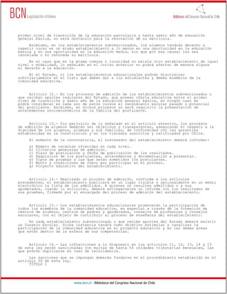 www.bcn.cl - Biblioteca del Congreso Nacional de Chile
primer nivel de transición de la educación parvularia y hasta sexto año de educación
general básica, no será obstáculo para la renovación de su matrícula.
Asimismo, en los establecimientos subvencionados, los alumnos tendrán derecho a
repetir curso en un mismo establecimiento a lo menos en una oportunidad en la educación
básica y en una oportunidad en la educación media, sin que por esa causal les sea
cancelada o no renovada su matrícula.
En el caso que en la misma comuna o localidad no exista otro establecimiento de igual
nivel o modalidad, lo señalado en el inciso anterior no podrá afectar de manera alguna
el derecho a la educación.
Ni el Estado, ni los establecimientos educacionales podrán discriminar
arbitrariamente en el trato que deben dar a los estudiantes y demás miembros de la
comunidad educativa.
Artículo 12.- En los procesos de admisión de los establecimientos subvencionados o
que reciban aportes regulares del Estado, que posean oferta educativa entre el primer
nivel de transición y sexto año de la educación general básica, en ningún caso se
podrá considerar en cada uno de estos cursos el rendimiento escolar pasado o potencial
del postulante. Asimismo, en dichos procesos no será requisito la presentación de
antecedentes socioeconómicos de la familia del postulante.
Artículo 13.- Sin perjuicio de lo señalado en el artículo anterior, los procesos
de admisión de alumnos deberán ser objetivos y transparentes, asegurando el respeto a la
dignidad de los alumnos, alumnas y sus familias, de conformidad con las garantías
establecidas en la Constitución y en los tratados suscritos y ratificados por Chile.
Al momento de la convocatoria, el sostenedor del establecimiento deberá informar:
a) Número de vacantes ofrecidas en cada nivel.
b) Criterios generales de admisión.
c) Plazo de postulación y fecha de publicación de los resultados.
d) Requisitos de los postulantes, antecedentes y documentación a presentar.
e) Tipos de pruebas a las que serán sometidos los postulantes.
f) Monto y condiciones de cobro por participar en el proceso.
g) Proyecto educativo del establecimiento.
Artículo 14.- Realizado un proceso de admisión, conforme a los artículos
precedentes, el establecimiento publicará en un lugar visible y opcionalmente en un medio
electrónico la lista de los admitidos. A quienes no resulten admitidos o a sus
apoderados, cuando lo soliciten, deberá entregárseles un informe con los resultados de
sus pruebas, firmado por el encargado del proceso de admisión del establecimiento.
Artículo 15.- Los establecimientos educacionales promoverán la participación de
todos los miembros de la comunidad educativa, en especial a través de la formación de
centros de alumnos, centros de padres y apoderados, consejos de profesores y consejos
escolares, con el objeto de contribuir al proceso de enseñanza del establecimiento.
En cada establecimiento subvencionado o que recibe aportes del Estado deberá existir
un Consejo Escolar. Dicha instancia tendrá como objetivo estimular y canalizar la
participación de la comunidad educativa en el proyecto educativo y en las demás áreas
que estén dentro de la esfera de sus competencias.
Artículo 16.- Las infracciones a lo dispuesto en los artículos 11, 12, 13, 14 y 15
de esta ley serán sancionadas con multas de hasta 50 unidades tributarias mensuales, las
que podrán duplicarse en caso de reincidencia.
Las sanciones que se impongan deberán fundarse en el procedimiento establecido en el
artículo 50 de esta ley.
TÍTULO I
 