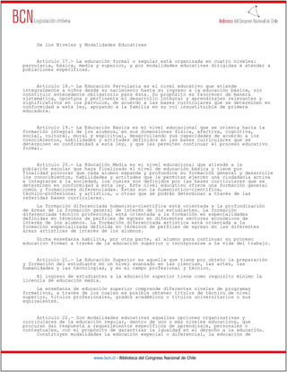 www.bcn.cl - Biblioteca del Congreso Nacional de Chile
De los Niveles y Modalidades Educativas
Artículo 17.- La educación formal o regular está organizada en cuatro niveles:
parvularia, básica, media y superior, y por modalidades educativas dirigidas a atender a
poblaciones específicas.
Artículo 18.- La Educación Parvularia es el nivel educativo que atiende
integralmente a niños desde su nacimiento hasta su ingreso a la educación básica, sin
constituir antecedente obligatorio para ésta. Su propósito es favorecer de manera
sistemática, oportuna y pertinente el desarrollo integral y aprendizajes relevantes y
significativos en los párvulos, de acuerdo a las bases curriculares que se determinen en
conformidad a esta ley, apoyando a la familia en su rol insustituible de primera
educadora.
Artículo 19.- La Educación Básica es el nivel educacional que se orienta hacia la
formación integral de los alumnos, en sus dimensiones física, afectiva, cognitiva,
social, cultural, moral y espiritual, desarrollando sus capacidades de acuerdo a los
conocimientos, habilidades y actitudes definidos en las bases curriculares que se
determinen en conformidad a esta ley, y que les permiten continuar el proceso educativo
formal.
Artículo 20.- La Educación Media es el nivel educacional que atiende a la
población escolar que haya finalizado el nivel de educación básica y tiene por
finalidad procurar que cada alumno expanda y profundice su formación general y desarrolle
los conocimientos, habilidades y actitudes que le permitan ejercer una ciudadanía activa
e integrarse a la sociedad, los cuales son definidos por las bases curriculares que se
determinen en conformidad a esta ley. Este nivel educativo ofrece una formación general
común y formaciones diferenciadas. Estas son la humanístico-científica,
técnico-profesional y artística, u otras que se podrán determinar a través de las
referidas bases curriculares.
La formación diferenciada humanista-científica está orientada a la profundización
de áreas de la formación general de interés de los estudiantes. La formación
diferenciada técnico profesional está orientada a la formación en especialidades
definidas en términos de perfiles de egreso en diferentes sectores económicos de
interés de los alumnos. La formación diferenciada artística está orientada a la
formación especializada definida en términos de perfiles de egreso en las diferentes
áreas artísticas de interés de los alumnos.
Dicha enseñanza habilita, por otra parte, al alumno para continuar su proceso
educativo formal a través de la educación superior o incorporarse a la vida del trabajo.
Artículo 21.- La Educación Superior es aquella que tiene por objeto la preparación
y formación del estudiante en un nivel avanzado en las ciencias, las artes, las
humanidades y las tecnologías, y en el campo profesional y técnico.
El ingreso de estudiantes a la educación superior tiene como requisito mínimo la
licencia de educación media.
La enseñanza de educación superior comprende diferentes niveles de programas
formativos, a través de los cuales es posible obtener títulos de técnico de nivel
superior, títulos profesionales, grados académicos o títulos universitarios o sus
equivalentes.
Artículo 22.- Son modalidades educativas aquellas opciones organizativas y
curriculares de la educación regular, dentro de uno o más niveles educativos, que
procuran dar respuesta a requerimientos específicos de aprendizaje, personales o
contextuales, con el propósito de garantizar la igualdad en el derecho a la educación.
Constituyen modalidades la educación especial o diferencial, la educación de
 