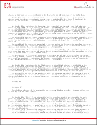 www.bcn.cl - Biblioteca del Congreso Nacional de Chile
adultos y las que se creen conforme a lo dispuesto en el artículo 35 de esta ley.
Tanto las bases curriculares como los criterios u orientaciones para construir
adecuaciones curriculares deberán contar con la aprobación del Consejo Nacional de
Educación, de acuerdo al procedimiento establecido en el artículo 53.
Artículo 23.- La Educación Especial o Diferencial es la modalidad del sistema
educativo que desarrolla su acción de manera transversal en los distintos niveles, tanto
en los establecimientos de educación regular como especial, proveyendo un conjunto de
servicios, recursos humanos, técnicos, conocimientos especializados y ayudas para atender
las necesidades educativas especiales que puedan presentar algunos alumnos de manera
temporal o permanente a lo largo de su escolaridad, como consecuencia de un déficit o una
dificultad específica de aprendizaje.
Se entenderá que un alumno presenta necesidades educativas especiales cuando precisa
ayudas y recursos adicionales, ya sean humanos, materiales o pedagógicos, para conducir
su proceso de desarrollo y aprendizaje, y contribuir al logro de los fines de la
educación.
La modalidad de educación especial y los proyectos de integración escolar contarán
con orientaciones para construir adecuaciones curriculares para las escuelas especiales y
aquellas que deseen desarrollar proyectos de integración.
Se efectuarán adecuaciones curriculares para necesidades educacionales específicas,
tales como las que se creen en el marco de la interculturalidad, de las escuelas cárceles
y de las aulas hospitalarias, entre otras.
La Educación Intercultural Bilingüe se expresa en el sector curricular dirigido a
los niños y niñas, jóvenes y adultos que reconocen la diversidad cultural y de origen y
en la cual se enseñan y transmiten la lengua, cosmovisión e historia de su pueblo de
origen, estableciendo un diálogo armónico en la sociedad.
Artículo 24.- La Educación de Adultos es la modalidad educativa dirigida a los
jóvenes y adultos que deseen iniciar o completar estudios, de acuerdo a las bases
curriculares específicas que se determinen en conformidad a esta ley. Esta modalidad
tiene por propósito garantizar el cumplimiento de la obligatoriedad escolar prevista por
la Constitución y brindar posibilidades de educación a lo largo de toda la vida.
La educación de adultos se estructura en los niveles de educación básica y media,
y puede impartirse a través de un proceso presencial o a través de planes flexibles
semi-presenciales de mayor o menor duración, regulados conforme lo dispuesto en el
artículo 32.
TÍTULO II
Párrafo 1º
Requisitos mínimos de la educación parvularia, básica y media y normas objetivas
para velar por su cumplimiento
Artículo 25.- El nivel de educación básica regular tendrá una duración de seis
años y el nivel de educación media regular tendrá una duración de seis años, cuatro
de los cuales, en el segundo caso, serán de formación general y los dos finales de
formación diferenciada. La educación parvularia no tendrá una duración obligatoria.
Tratándose de las modalidades educativas, el Presidente de la República, por
decreto supremo expedido a través del Ministerio de Educación, podrá autorizar estudios
de menor o mayor duración, las que deberán contar con la aprobación del Consejo
Nacional de Educación.
Artículo 26.- La educación parvularia no exige requisitos mínimos para acceder a
ella, ni constituirá antecedente obligatorio para ingresar a la educación básica.
Para ingresar a la educación media se requiere haber aprobado la educación básica
 