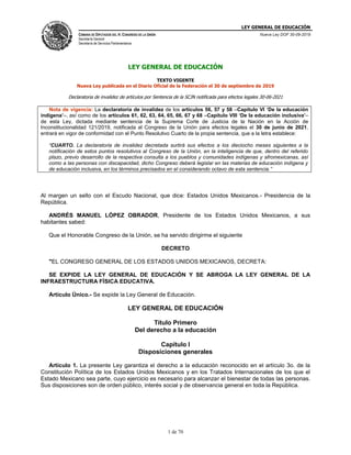 LEY GENERAL DE EDUCACIÓN
CÁMARA DE DIPUTADOS DEL H. CONGRESO DE LA UNIÓN
Secretaría General
Secretaría de Servicios Parlamentarios
Nueva Ley DOF 30-09-2019
1 de 70
LEY GENERAL DE EDUCACIÓN
TEXTO VIGENTE
Nueva Ley publicada en el Diario Oficial de la Federación el 30 de septiembre de 2019
Declaratoria de invalidez de artículos por Sentencia de la SCJN notificada para efectos legales 30-06-2021
Nota de vigencia: La declaratoria de invalidez de los artículos 56, 57 y 58 –Capítulo VI ‘De la educación
indígena’–, así como de los artículos 61, 62, 63, 64, 65, 66, 67 y 68 –Capítulo VIII ‘De la educación inclusiva’–
de esta Ley, dictada mediante sentencia de la Suprema Corte de Justicia de la Nación en la Acción de
Inconstitucionalidad 121/2019, notificada al Congreso de la Unión para efectos legales el 30 de junio de 2021,
entrará en vigor de conformidad con el Punto Resolutivo Cuarto de la propia sentencia, que a la letra establece:
“CUARTO. La declaratoria de invalidez decretada surtirá sus efectos a los dieciocho meses siguientes a la
notificación de estos puntos resolutivos al Congreso de la Unión, en la inteligencia de que, dentro del referido
plazo, previo desarrollo de la respectiva consulta a los pueblos y comunidades indígenas y afromexicanas, así
como a las personas con discapacidad, dicho Congreso deberá legislar en las materias de educación indígena y
de educación inclusiva, en los términos precisados en el considerando octavo de esta sentencia.”
Al margen un sello con el Escudo Nacional, que dice: Estados Unidos Mexicanos.- Presidencia de la
República.
ANDRÉS MANUEL LÓPEZ OBRADOR, Presidente de los Estados Unidos Mexicanos, a sus
habitantes sabed:
Que el Honorable Congreso de la Unión, se ha servido dirigirme el siguiente
DECRETO
"EL CONGRESO GENERAL DE LOS ESTADOS UNIDOS MEXICANOS, DECRETA:
SE EXPIDE LA LEY GENERAL DE EDUCACIÓN Y SE ABROGA LA LEY GENERAL DE LA
INFRAESTRUCTURA FÍSICA EDUCATIVA.
Artículo Único.- Se expide la Ley General de Educación.
LEY GENERAL DE EDUCACIÓN
Título Primero
Del derecho a la educación
Capítulo I
Disposiciones generales
Artículo 1. La presente Ley garantiza el derecho a la educación reconocido en el artículo 3o. de la
Constitución Política de los Estados Unidos Mexicanos y en los Tratados Internacionales de los que el
Estado Mexicano sea parte, cuyo ejercicio es necesario para alcanzar el bienestar de todas las personas.
Sus disposiciones son de orden público, interés social y de observancia general en toda la República.
 