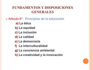 FUNDAMENTOS Y DISPOSICIONES
GENERALES
 Articulo 8° : Principios de la educación
a) La ética
b) La equidad
c) La inclusión
d) La calidad
e) La democracia
f) La interculturalidad
g) La conciencia ambiental
h) La creatividad y la innovación
 