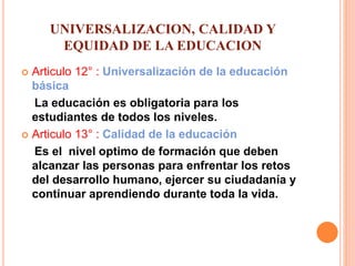 UNIVERSALIZACION, CALIDAD Y
EQUIDAD DE LA EDUCACION
 Articulo 12° : Universalización de la educación
básica
La educación es obligatoria para los
estudiantes de todos los niveles.
 Articulo 13° : Calidad de la educación
Es el nivel optimo de formación que deben
alcanzar las personas para enfrentar los retos
del desarrollo humano, ejercer su ciudadanía y
continuar aprendiendo durante toda la vida.
 
