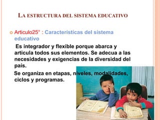 LA ESTRUCTURA DEL SISTEMA EDUCATIVO
 Articulo25° : Características del sistema
educativo
Es integrador y flexible porque abarca y
articula todos sus elementos. Se adecua a las
necesidades y exigencias de la diversidad del
país.
Se organiza en etapas, niveles, modalidades,
ciclos y programas.
 