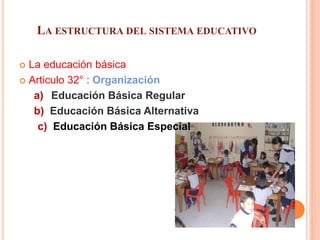 LA ESTRUCTURA DEL SISTEMA EDUCATIVO
 La educación básica
 Articulo 32° : Organización
a) Educación Básica Regular
b) Educación Básica Alternativa
c) Educación Básica Especial
 