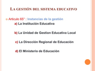 LA GESTIÓN DEL SISTEMA EDUCATIVO
 Articulo 65° : Instancias de la gestión
a) La Institución Educativa
b) La Unidad de Gestion Educativa Local
c) La Dirección Regional de Educación
d) El Ministerio de Educación
 