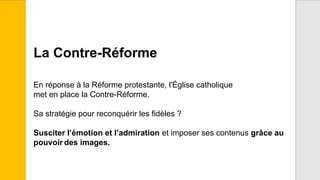 La Contre-Réforme
En réponse à la Réforme protestante, l'Église catholique
met en place la Contre-Réforme.
Sa stratégie pour reconquérir les fidèles ?
Susciter l’émotion et l’admiration et imposer ses contenus grâce au
pouvoir des images.
 