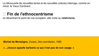 La découverte de nouvelles terres et de nouvelles cultures interroge, comme en
miroir, le Vieux Continent.
🡪 Fin de l'ethnocentrisme
en décentrant le point de vue européen, elle incite au relativisme.
Michel de Montaigne, Essais, Des cannibales, 1580
« ...chacun appelle barbarie ce qui n'est pas de son usage. »
 