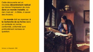 Cette découverte est un
nouveau décentrement radical
qui donne l’impression de vivre
dans un monde instable, où
rien n’est sûr : ni Bible, ni savoir
des Anciens.
🡪 Le monde doit se repenser, à
la recherche de sa forme dans
un contexte où norme,
conformité, uniformité sont
profondément remises en
question.
Vermeer, Le Géographe, 1668
 