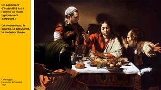 Ce sentiment
d'instabilité est à
l'origine de motifs
typiquement
baroques :
Le mouvement, la
courbe, la circularité,
la métamorphose.
Caravaggio,
Le souper à Emmaüs,
1601
 