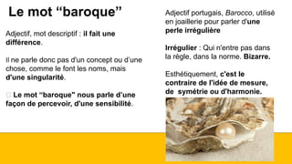 Le mot “baroque” Adjectif portugais, Barocco, utilisé
en joaillerie pour parler d'une
perle irrégulière
Irrégulier : Qui n'entre pas dans
la règle, dans la norme. Bizarre.
Esthétiquement, c'est le
contraire de l'idée de mesure,
de symétrie ou d'harmonie.
Adjectif, mot descriptif : il fait une
différence.
Il ne parle donc pas d'un concept ou d’une
chose, comme le font les noms, mais
d'une singularité.
🡪 Le mot “baroque" nous parle d’une
façon de percevoir, d'une sensibilité.
 