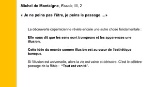 Michel de Montaigne, Essais, III, 2
« Je ne peins pas l’être, je peins le passage …»
La découverte copernicienne révèle encore une autre chose fondamentale :
Elle nous dit que les sens sont trompeurs et les apparences une
illusion.
Cette idée du monde comme illusion est au cœur de l'esthétique
baroque.
Si l'illusion est universelle, alors la vie est vaine et dérisoire. C’est le célèbre
passage de la Bible : “Tout est vanité”.
 