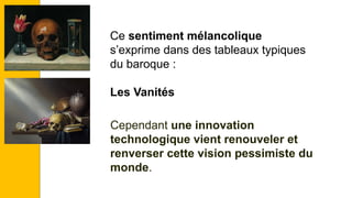 Ce sentiment mélancolique
s’exprime dans des tableaux typiques
du baroque :
Les Vanités
Cependant une innovation
technologique vient renouveler et
renverser cette vision pessimiste du
monde.
 