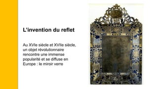 L’invention du reflet
Au XVIe siècle et XVIIe siècle,
un objet révolutionnaire
rencontre une immense
popularité et se diffuse en
Europe : le miroir verre
 