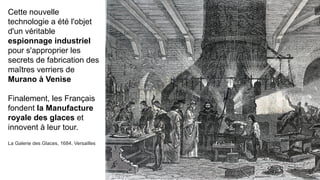 Cette nouvelle
technologie a été l'objet
d'un véritable
espionnage industriel
pour s'approprier les
secrets de fabrication des
maîtres verriers de
Murano à Venise
Finalement, les Français
fondent la Manufacture
royale des glaces et
innovent à leur tour.
La Galerie des Glaces, 1684, Versailles
 