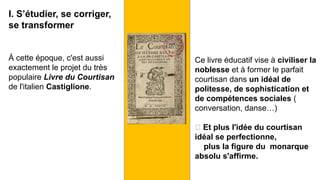 I. S’étudier, se corriger,
se transformer
À cette époque, c'est aussi
exactement le projet du très
populaire Livre du Courtisan
de l'italien Castiglione.
Ce livre éducatif vise à civiliser la
noblesse et à former le parfait
courtisan dans un idéal de
politesse, de sophistication et
de compétences sociales (
conversation, danse…)
🡪 Et plus l'idée du courtisan
idéal se perfectionne,
plus la figure du monarque
absolu s'affirme.
 